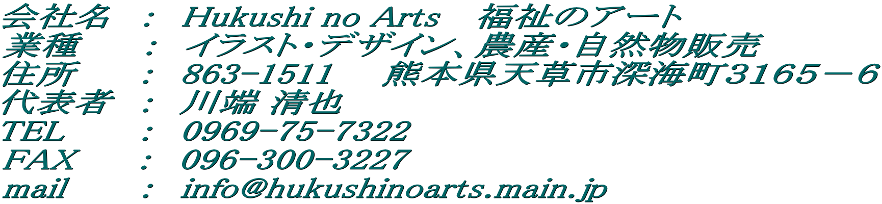 ��Ж��@�F�@Hukushi no Arts �@�����̃A�[�g �Ǝ�@ �@�F�@�C���X�g�E�f�U�C���A�_�Y�E���R���̔� �Z���@�@ �F�@863-1511�@�@�F�{���V���s�[�C���R�P�U�T�|�U ��\�ҁ@�F�@��[ ���� TEL    �@�F�@0969-75-7322 FAX�@   �F�@096-300-3227 mail    �@�F�@info@hukushinoarts.main.jp  